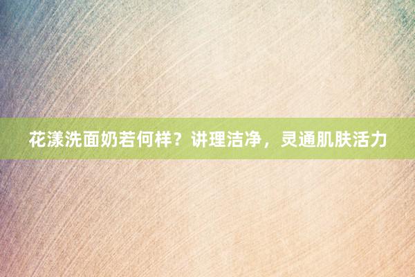花漾洗面奶若何样？讲理洁净，灵通肌肤活力