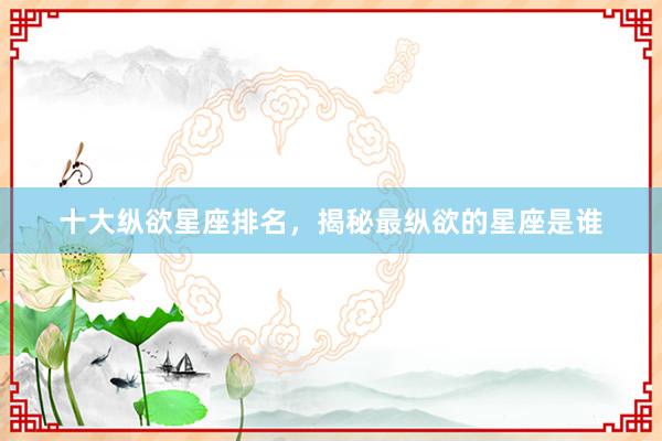 十大纵欲星座排名，揭秘最纵欲的星座是谁