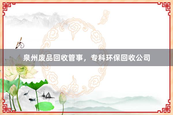 泉州废品回收管事，专科环保回收公司