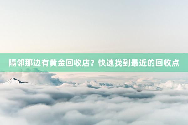 隔邻那边有黄金回收店？快速找到最近的回收点