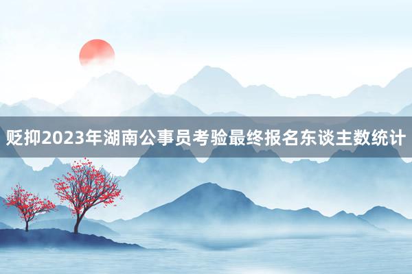 贬抑2023年湖南公事员考验最终报名东谈主数统计