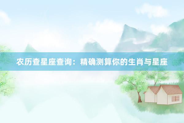 农历查星座查询：精确测算你的生肖与星座