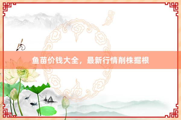 鱼苗价钱大全，最新行情削株掘根