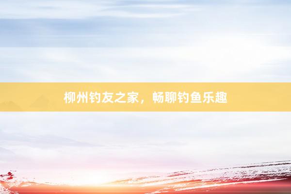 柳州钓友之家，畅聊钓鱼乐趣